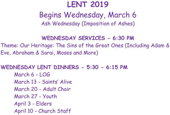 Lent 2019 begins Wednesday, March 6 Ash Wednesday (Imposition of Ashes). Wednesday services - 6:30 p.m. Theme: Our Heritage: The Sins of the Great Ones (Including Adam & Eve, Abraham & Sarai, Moses and more) Wednesday Lent Dinners - 5:30 p.m. - 6:15 p.m. March 6 - LOG. March 13 - Saints Alive. March 20 - Adult Choir. March 27 - Youth. April 3 - Elders. April 10 - Church Staff.