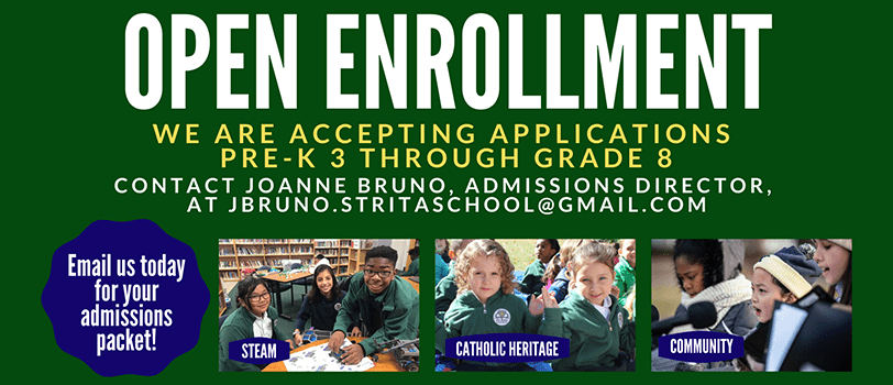 Open Enrollment. We are accepting applications for Pre-K 3 through Grade 8. Contact Joanne Bruno, Admissions Director, at jbruno.stritaschool@gmail.com. Email us today for your admissions packet! STEM. Catholic Heritage. Community.