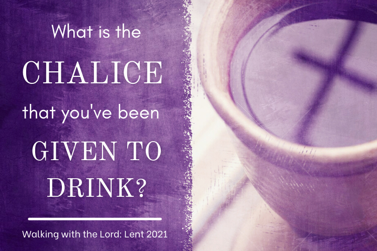 What is the CHALICE that you’ve been GIVEN TO DRINK? Walking with the Lord: Lent 2021