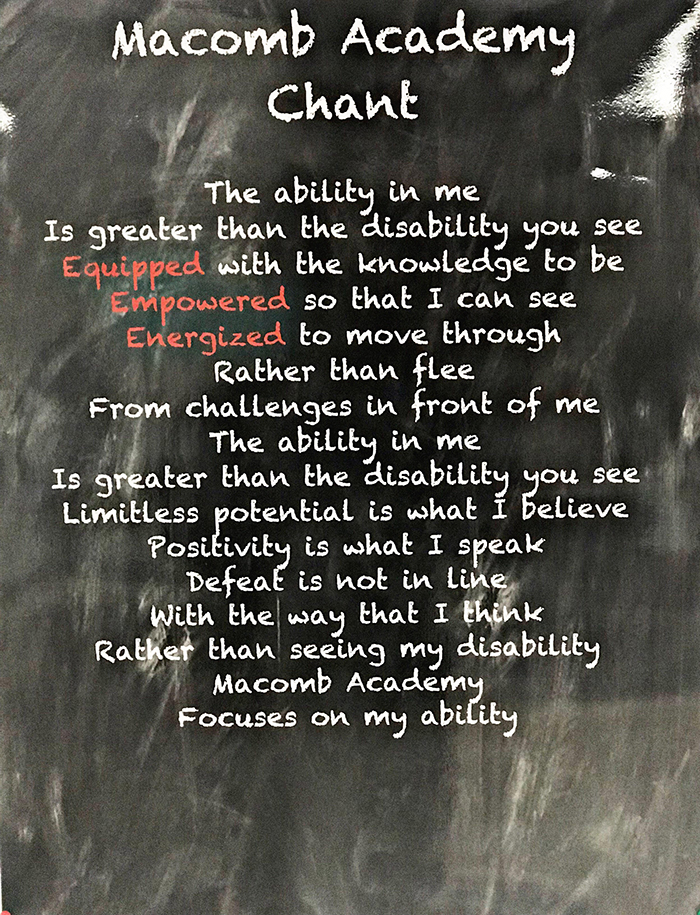 Macomb Academy Chant-The ability in me is greater than the disability you see. Equipped with the knowledge to be Empowered so that I can see. Energized to move through rather than flee from challenges in front of me. The ability in me is greater than the disability you see. Limitless potential is what I believe. Positivity is what I speak. Defeat is not in line with the way that I think. Rather than seeing my disability Macomb Academy focuses on my ability.