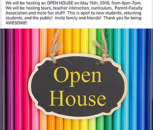 Open House- We will be hosting an open house on May 15, 2019, from 4:00 p.m. until 7:00 p.m. We will be hosting tours, teacher interaction, curriculum, Parent-Faculty Association, and more fun stuff! This is open to new students, returning students, and the public! Please feel free to invite family and friends. Thank you for being awesome!