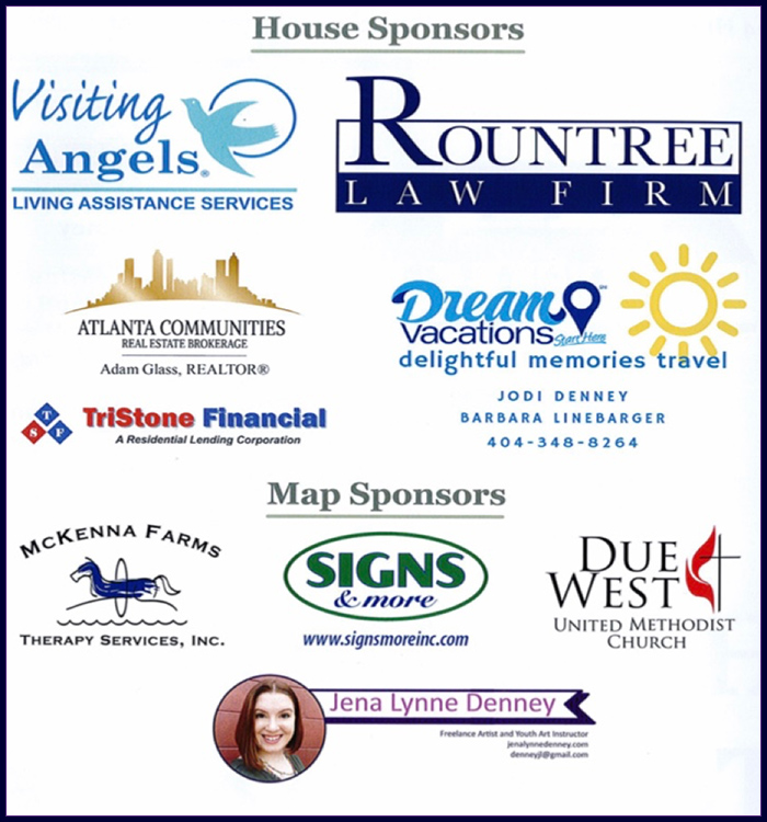 House Sponsors: Visiting Angels-Living Assistance Services, Rountree Law Firm, Atlanta Communities Real Estate Brokerage, Dream Vacations - Jodi Denney, Barbara Linebarger 404-348-8264, TriStone Financial, McKenna Farms Therapy Services, Map Sponsors, Signs & More, Due West United Methodist Church, Jena Lynne Denney