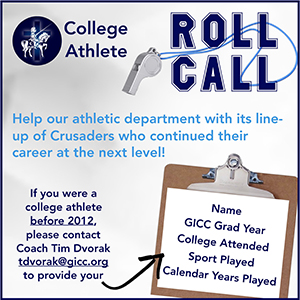College Athlete ROLL CALL - Help our athletic department with its line-up of Crusaders who continued their career at the next level! If you were a college athlete before 2012, please contact Coach Tim Dvorak tdvorak@gicc.org to provide your name, GICC Grad Year, college attended, sport played, and calendar years played.